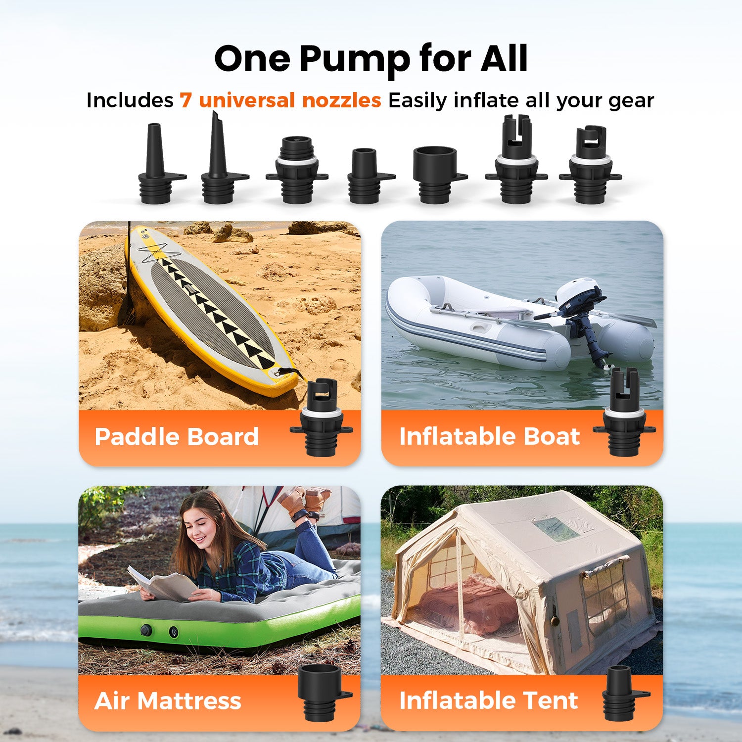 One Pump for All. Includes 7 universal nozzles Easily inflate all your gear. Paddle Board, Inflatable Boat, Air Mattress, Inflatable Tent.